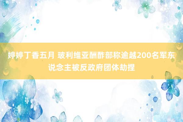 婷婷丁香五月 玻利维亚酬酢部称逾越200名军东说念主被反政府团体劫捏