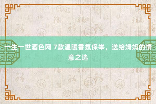 一生一世酒色网 7款温暖香氛保举，送给姆妈的情意之选