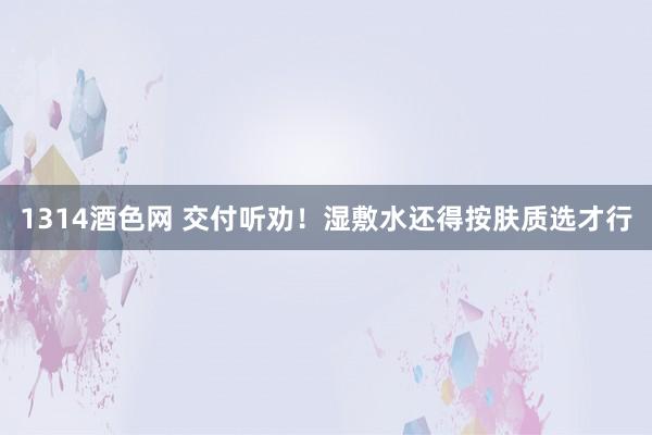 1314酒色网 交付听劝！湿敷水还得按肤质选才行