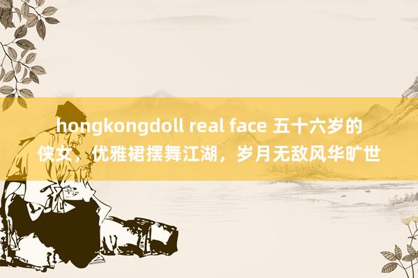 hongkongdoll real face 五十六岁的侠女，优雅裙摆舞江湖，岁月无敌风华旷世