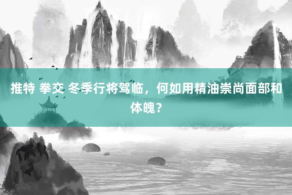 推特 拳交 冬季行将驾临，何如用精油崇尚面部和体魄？