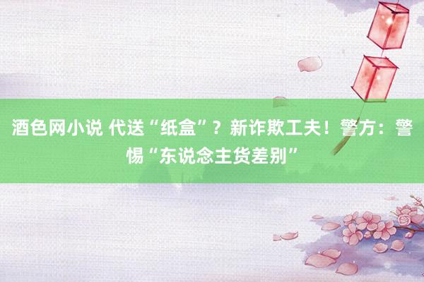 酒色网小说 代送“纸盒”？新诈欺工夫！警方：警惕“东说念主货差别”