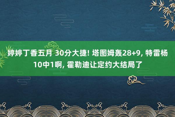 婷婷丁香五月 30分大捷! 塔图姆轰28+9， 特雷杨10中1啊， 霍勒迪让定约大结局了