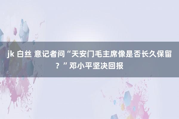 jk 白丝 意记者问“天安门毛主席像是否长久保留？”邓小平坚决回报