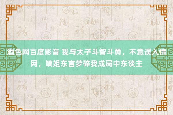 酒色网百度影音 我与太子斗智斗勇，不意误入情网，嫡姐东宫梦碎我成局中东谈主