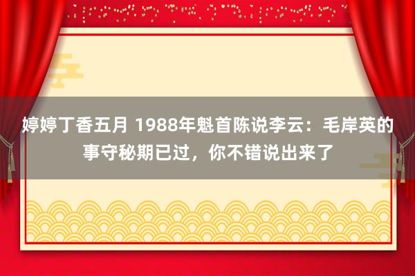 婷婷丁香五月 1988年魁首陈说李云：毛岸英的事守秘期已过，你不错说出来了