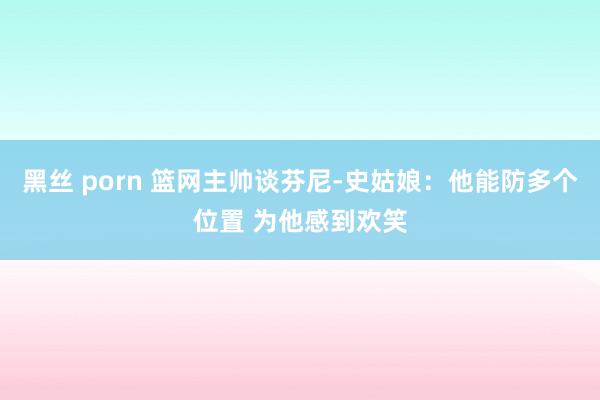 黑丝 porn 篮网主帅谈芬尼-史姑娘：他能防多个位置 为他感到欢笑