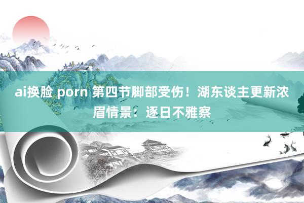 ai换脸 porn 第四节脚部受伤！湖东谈主更新浓眉情景：逐日不雅察