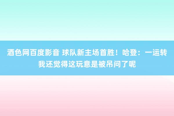 酒色网百度影音 球队新主场首胜！哈登：一运转我还觉得这玩意是被吊问了呢