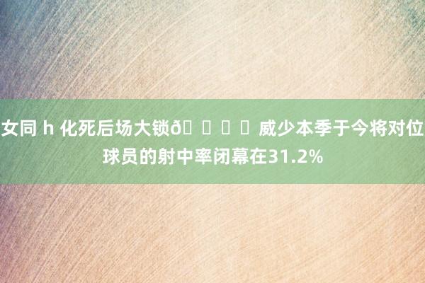 女同 h 化死后场大锁🔒️威少本季于今将对位球员的射中率闭幕在31.2%