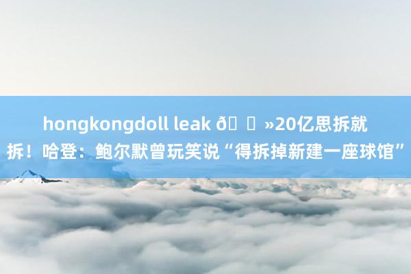 hongkongdoll leak 👻20亿思拆就拆！哈登：鲍尔默曾玩笑说“得拆掉新建一座球馆”