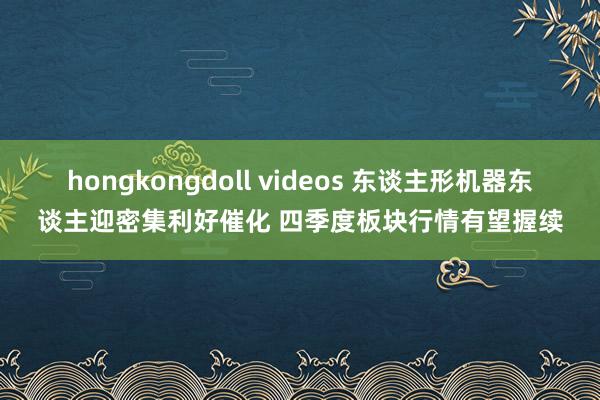 hongkongdoll videos 东谈主形机器东谈主迎密集利好催化 四季度板块行情有望握续