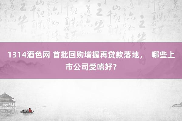 1314酒色网 首批回购增握再贷款落地，  哪些上市公司受嗜好？