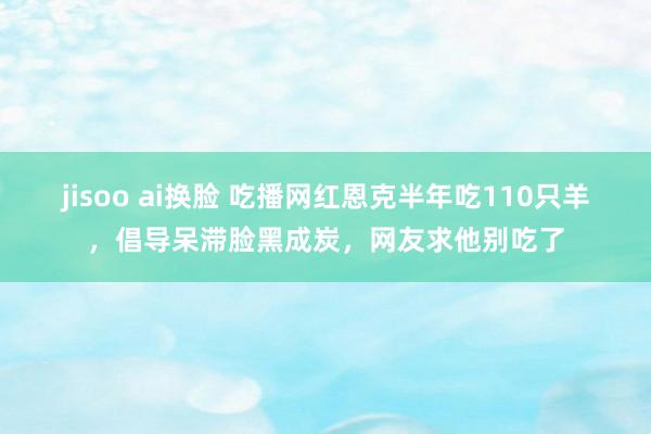 jisoo ai换脸 吃播网红恩克半年吃110只羊，倡导呆滞脸黑成炭，网友求他别吃了