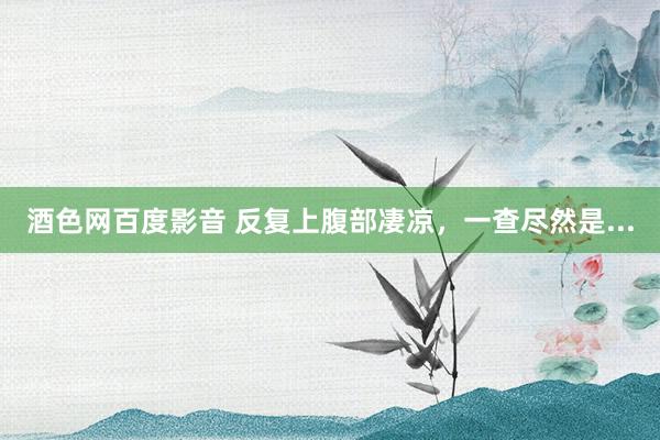 酒色网百度影音 反复上腹部凄凉，一查尽然是...