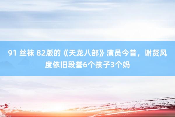 91 丝袜 82版的《天龙八部》演员今昔，谢贤风度依旧段誉6个孩子3个妈