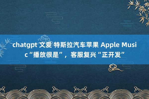 chatgpt 文爱 特斯拉汽车苹果 Apple Music“播放很是”，客服复兴“正开发”