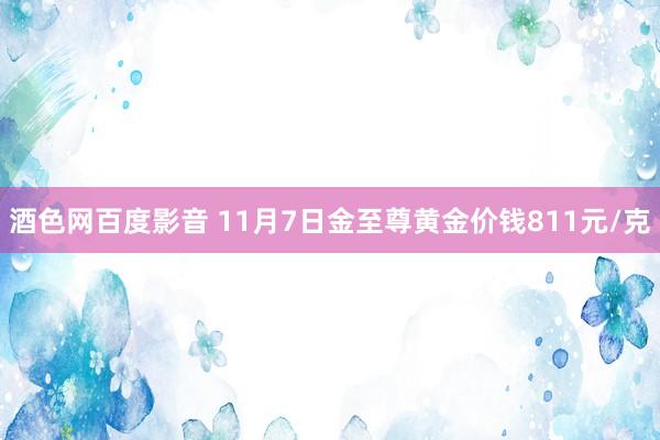 酒色网百度影音 11月7日金至尊黄金价钱811元/克