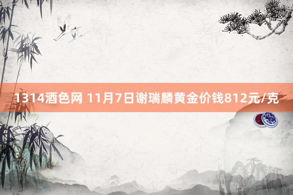 1314酒色网 11月7日谢瑞麟黄金价钱812元/克