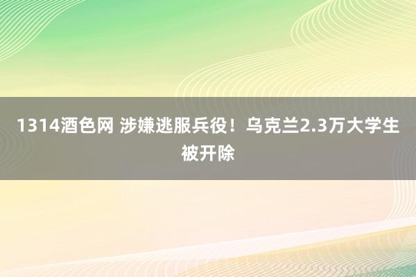 1314酒色网 涉嫌逃服兵役！乌克兰2.3万大学生被开除