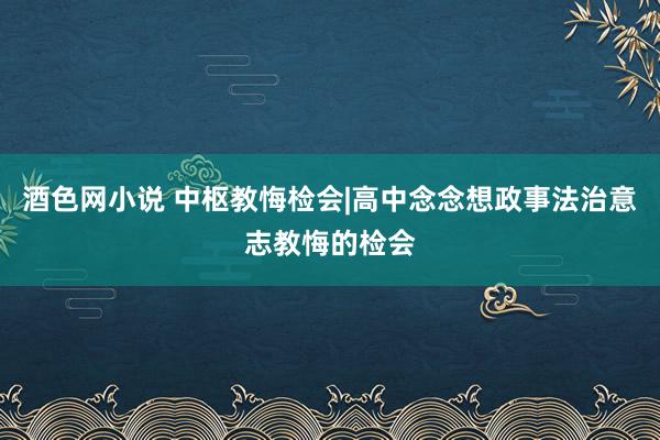 酒色网小说 中枢教悔检会|高中念念想政事法治意志教悔的检会