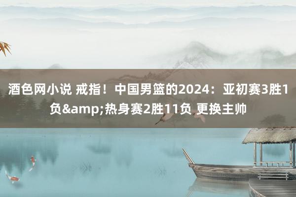 酒色网小说 戒指！中国男篮的2024：亚初赛3胜1负&热身赛2胜11负 更换主帅