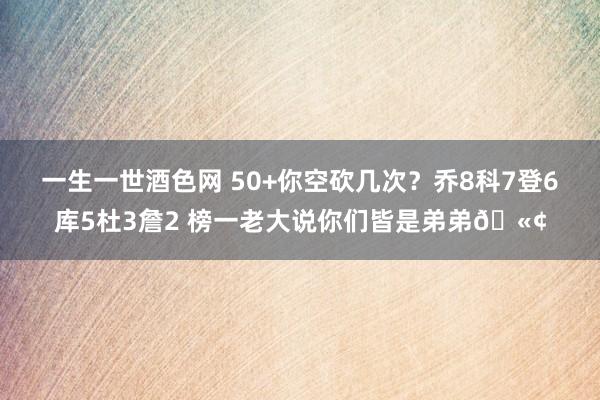 一生一世酒色网 50+你空砍几次？乔8科7登6库5杜3詹2 榜一老大说你们皆是弟弟🫢