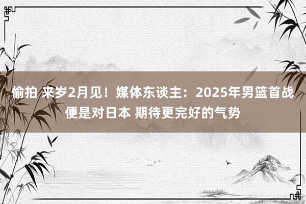 偷拍 来岁2月见！媒体东谈主：2025年男篮首战便是对日本 期待更完好的气势