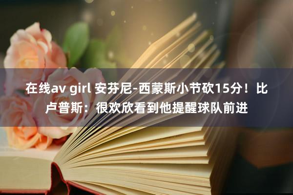 在线av girl 安芬尼-西蒙斯小节砍15分！比卢普斯：很欢欣看到他提醒球队前进