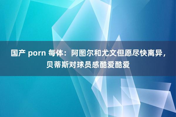 国产 porn 每体：阿图尔和尤文但愿尽快离异，贝蒂斯对球员感酷爱酷爱