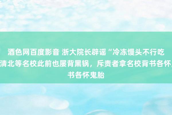 酒色网百度影音 浙大院长辟谣“冷冻馒头不行吃”，清北等名校此前也屡背黑锅，斥责者拿名校背书各怀鬼胎