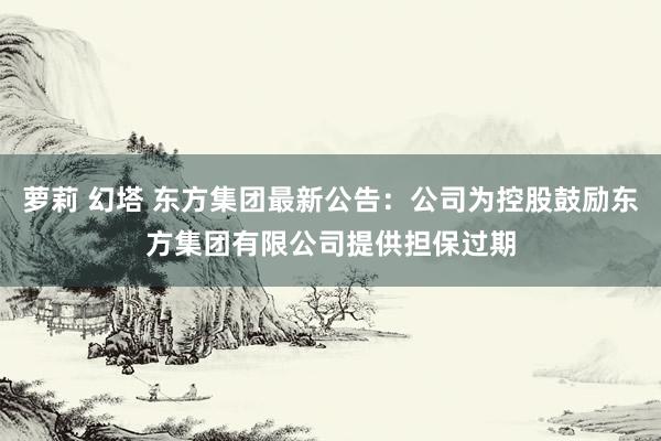 萝莉 幻塔 东方集团最新公告：公司为控股鼓励东方集团有限公司提供担保过期