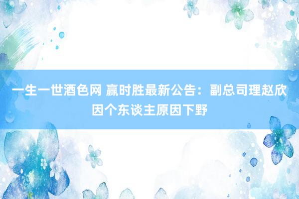 一生一世酒色网 赢时胜最新公告：副总司理赵欣因个东谈主原因下野