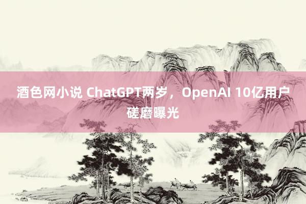 酒色网小说 ChatGPT两岁，OpenAI 10亿用户磋磨曝光