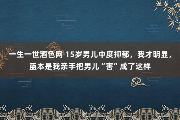 一生一世酒色网 15岁男儿中度抑郁，我才明显，蓝本是我亲手把男儿“害”成了这样