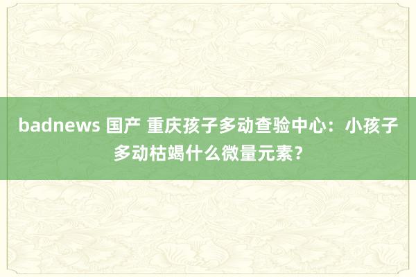 badnews 国产 重庆孩子多动查验中心：小孩子多动枯竭什么微量元素？