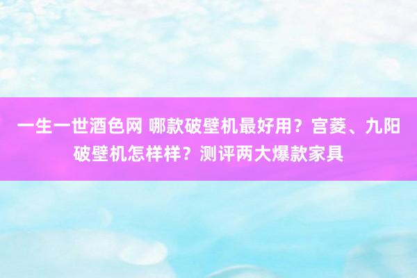 一生一世酒色网 哪款破壁机最好用？宫菱、九阳破壁机怎样样？测评两大爆款家具