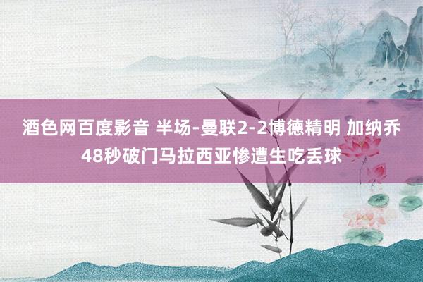 酒色网百度影音 半场-曼联2-2博德精明 加纳乔48秒破门马拉西亚惨遭生吃丢球