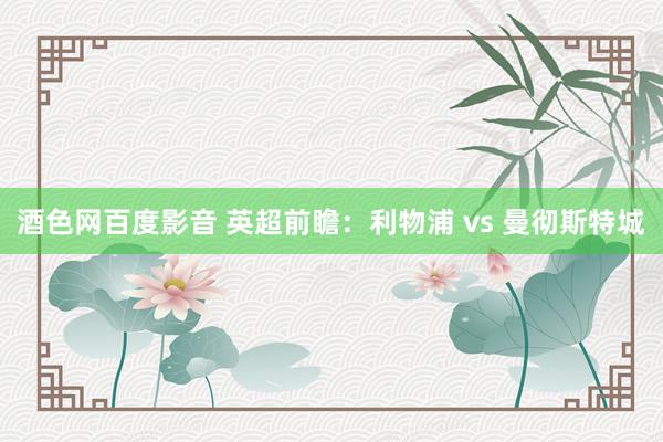 酒色网百度影音 英超前瞻：利物浦 vs 曼彻斯特城