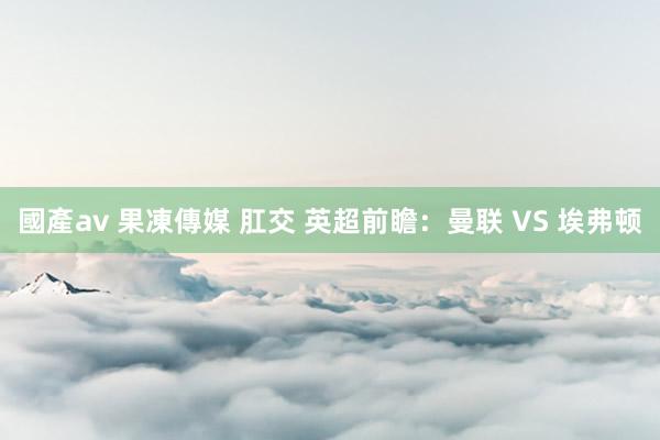 國產av 果凍傳媒 肛交 英超前瞻：曼联 VS 埃弗顿