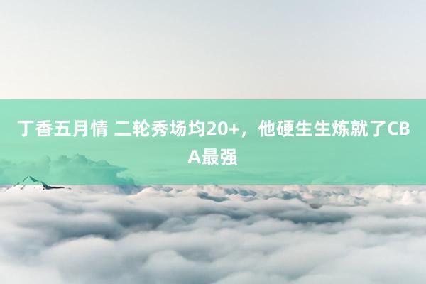 丁香五月情 二轮秀场均20+，他硬生生炼就了CBA最强