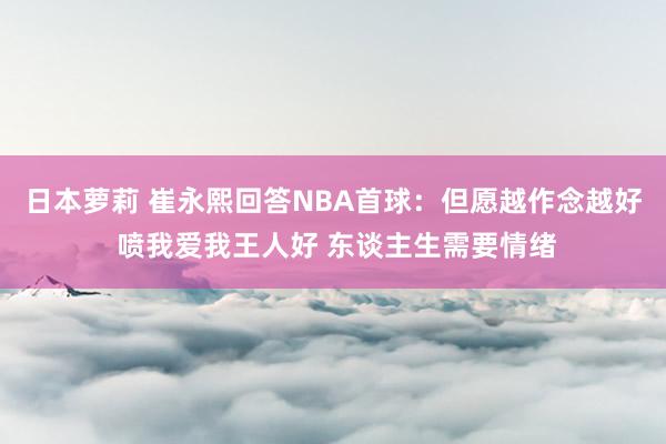 日本萝莉 崔永熙回答NBA首球：但愿越作念越好 喷我爱我王人好 东谈主生需要情绪