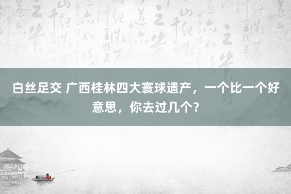 白丝足交 广西桂林四大寰球遗产，一个比一个好意思，你去过几个？