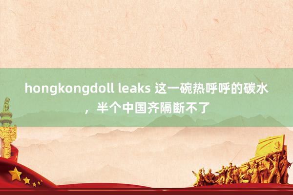 hongkongdoll leaks 这一碗热呼呼的碳水，半个中国齐隔断不了