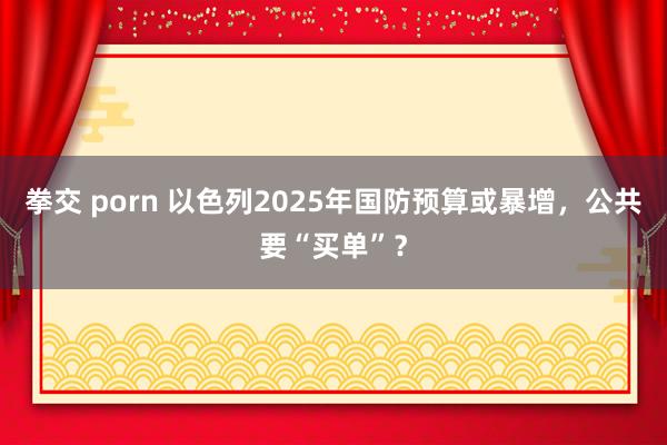 拳交 porn 以色列2025年国防预算或暴增，公共要“买单”？