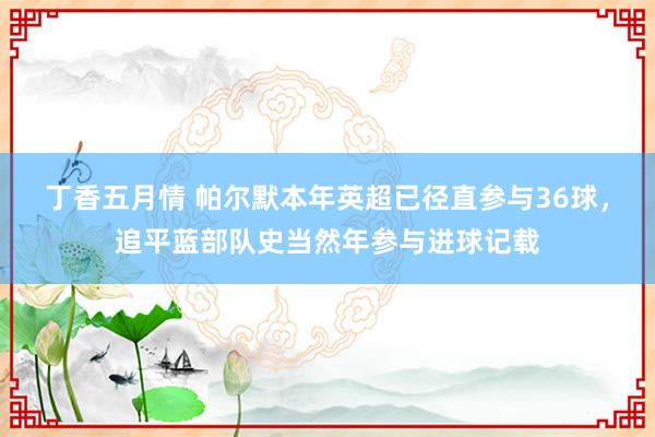 丁香五月情 帕尔默本年英超已径直参与36球，追平蓝部队史当然年参与进球记载