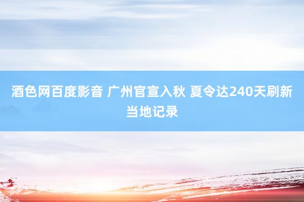 酒色网百度影音 广州官宣入秋 夏令达240天刷新当地记录