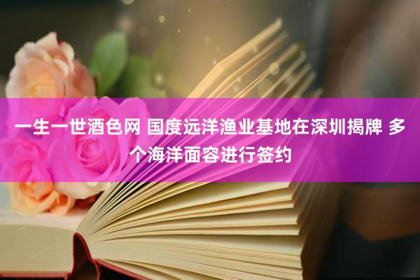 一生一世酒色网 国度远洋渔业基地在深圳揭牌 多个海洋面容进行签约