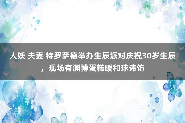 人妖 夫妻 特罗萨德举办生辰派对庆祝30岁生辰，现场有渊博蛋糕暖和球讳饰