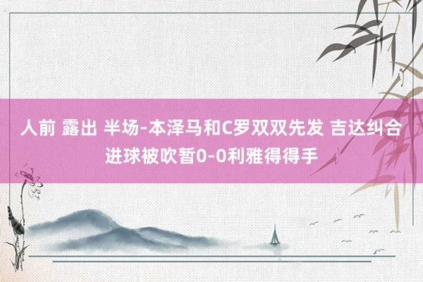 人前 露出 半场-本泽马和C罗双双先发 吉达纠合进球被吹暂0-0利雅得得手